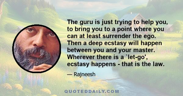 The guru is just trying to help you, to bring you to a point where you can at least surrender the ego. Then a deep ecstasy will happen between you and your master. Wherever there is a `let-go', ecstasy happens - that is 