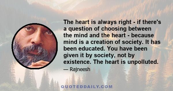 The heart is always right - if there's a question of choosing between the mind and the heart - because mind is a creation of society. It has been educated. You have been given it by society, not by existence. The heart