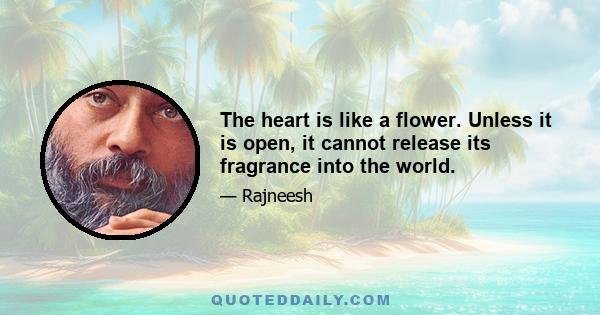 The heart is like a flower. Unless it is open, it cannot release its fragrance into the world.