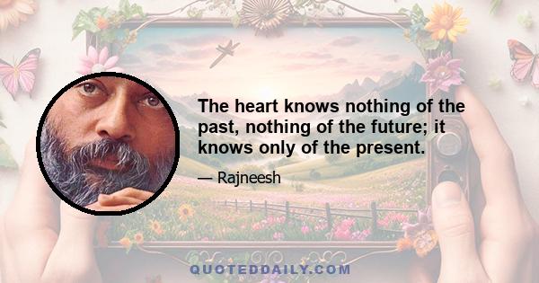 The heart knows nothing of the past, nothing of the future; it knows only of the present.