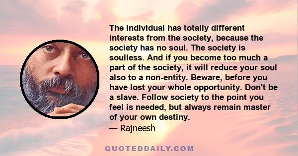 The individual has totally different interests from the society, because the society has no soul. The society is soulless. And if you become too much a part of the society, it will reduce your soul also to a non-entity. 