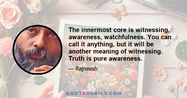 The innermost core is witnessing, awareness, watchfulness. You can call it anything, but it will be another meaning of witnessing. Truth is pure awareness.