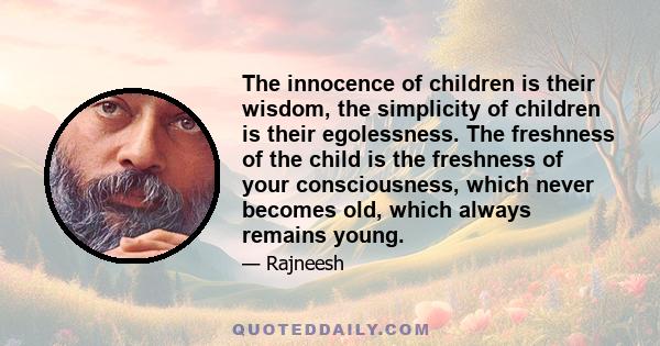 The innocence of children is their wisdom, the simplicity of children is their egolessness. The freshness of the child is the freshness of your consciousness, which never becomes old, which always remains young.