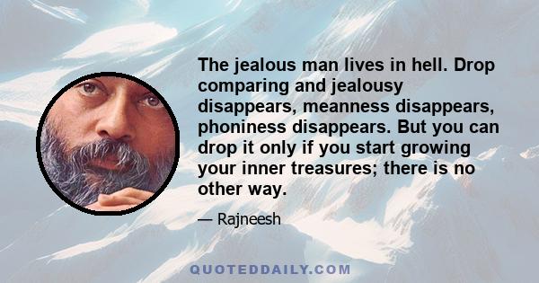 The jealous man lives in hell. Drop comparing and jealousy disappears, meanness disappears, phoniness disappears. But you can drop it only if you start growing your inner treasures; there is no other way.