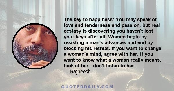 The key to happiness: You may speak of love and tenderness and passion, but real ecstasy is discovering you haven't lost your keys after all. Women begin by resisting a man's advances and end by blocking his retreat. If 