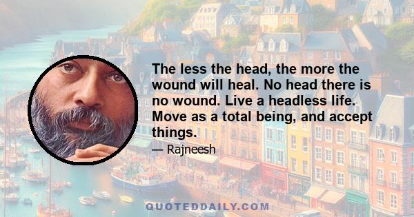 The less the head, the more the wound will heal. No head there is no wound. Live a headless life. Move as a total being, and accept things.