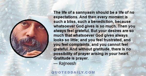 The life of a sannyasin should be a life of no expectations. And then every moment is such a bliss, such a benediction, because whatsoever God gives is so much. Then you always feel grateful. But your desires are so