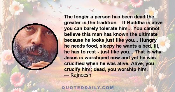 The longer a person has been dead the greater is the tradition... If Buddha is alive you can barely tolerate him... You cannot believe this man has known the ultimate because he looks just like you... Hungry he needs