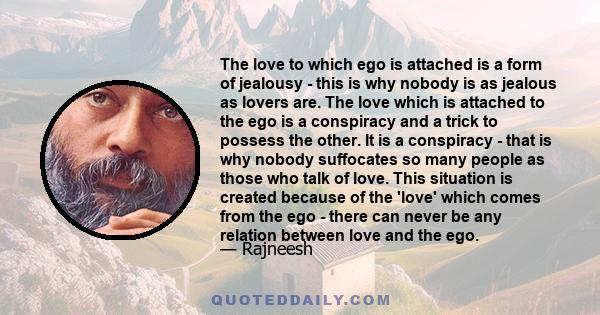 The love to which ego is attached is a form of jealousy - this is why nobody is as jealous as lovers are. The love which is attached to the ego is a conspiracy and a trick to possess the other. It is a conspiracy - that 