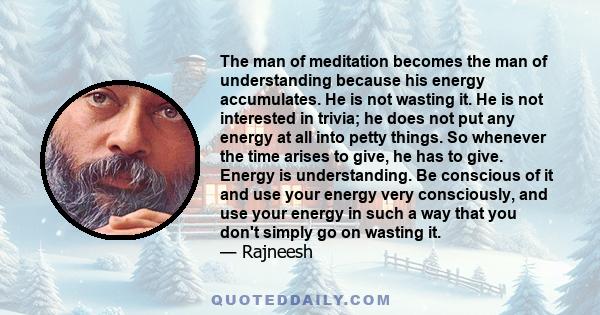 The man of meditation becomes the man of understanding because his energy accumulates. He is not wasting it. He is not interested in trivia; he does not put any energy at all into petty things. So whenever the time