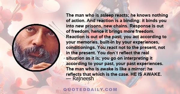 The man who is asleep reacts; he knows nothing of action. And reaction is a binding: it binds you into new prisons, new chains. Response is out of freedom, hence it brings more freedom. Reaction is out of the past; you