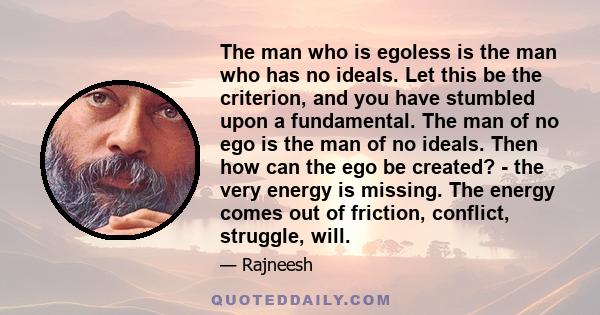 The man who is egoless is the man who has no ideals. Let this be the criterion, and you have stumbled upon a fundamental. The man of no ego is the man of no ideals. Then how can the ego be created? - the very energy is