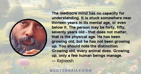 The mediocre mind has no capacity for understanding. It is stuck somewhere near thirteen years in its mental age, or even below it. The person may be forty, fifty, seventy years old - that does not matter, that is the