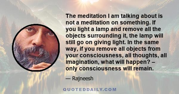 The meditation I am talking about is not a meditation on something. If you light a lamp and remove all the objects surrounding it, the lamp will still go on giving light. In the same way, if you remove all objects from