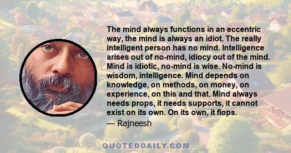 The mind always functions in an eccentric way, the mind is always an idiot. The really intelligent person has no mind. Intelligence arises out of no-mind, idiocy out of the mind. Mind is idiotic, no-mind is wise.