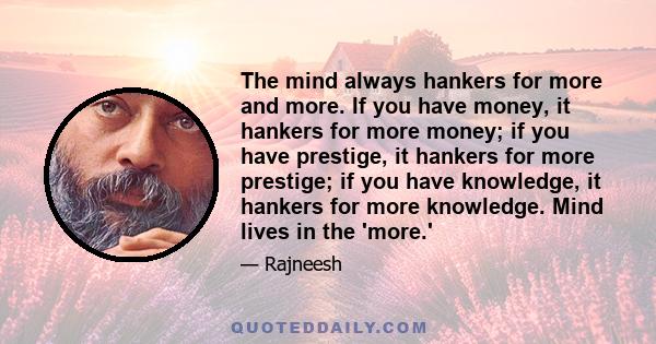 The mind always hankers for more and more. If you have money, it hankers for more money; if you have prestige, it hankers for more prestige; if you have knowledge, it hankers for more knowledge. Mind lives in the 'more.'