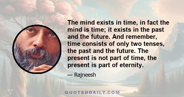 The mind exists in time, in fact the mind is time; it exists in the past and the future. And remember, time consists of only two tenses, the past and the future. The present is not part of time, the present is part of