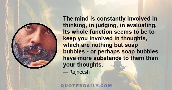 The mind is constantly involved in thinking, in judging, in evaluating. Its whole function seems to be to keep you involved in thoughts, which are nothing but soap bubbles - or perhaps soap bubbles have more substance