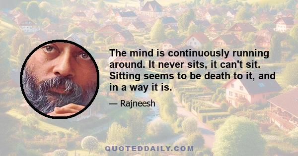 The mind is continuously running around. It never sits, it can't sit. Sitting seems to be death to it, and in a way it is.