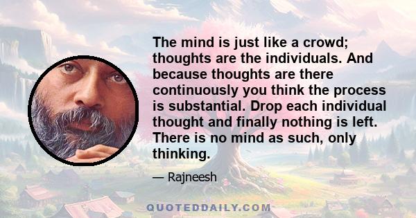 The mind is just like a crowd; thoughts are the individuals. And because thoughts are there continuously you think the process is substantial. Drop each individual thought and finally nothing is left. There is no mind