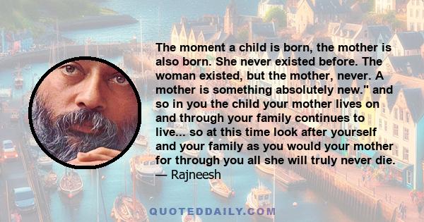 The moment a child is born, the mother is also born. She never existed before. The woman existed, but the mother, never. A mother is something absolutely new.