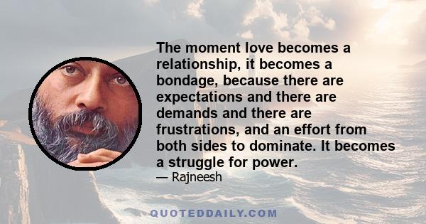 The moment love becomes a relationship, it becomes a bondage, because there are expectations and there are demands and there are frustrations, and an effort from both sides to dominate. It becomes a struggle for power.