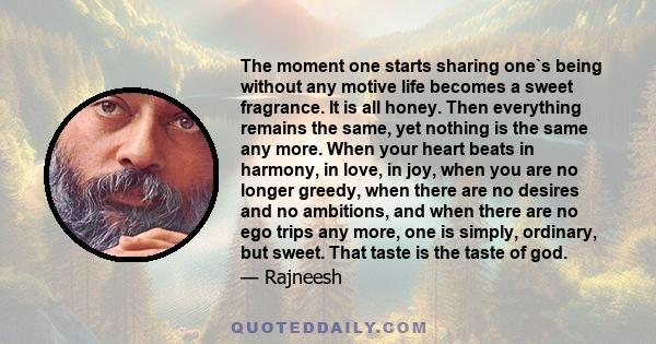 The moment one starts sharing one`s being without any motive life becomes a sweet fragrance. It is all honey. Then everything remains the same, yet nothing is the same any more. When your heart beats in harmony, in