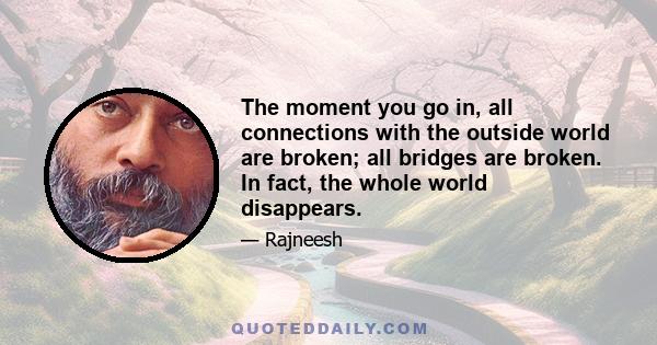 The moment you go in, all connections with the outside world are broken; all bridges are broken. In fact, the whole world disappears.