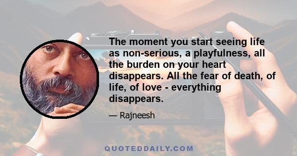 The moment you start seeing life as non-serious, a playfulness, all the burden on your heart disappears. All the fear of death, of life, of love - everything disappears.