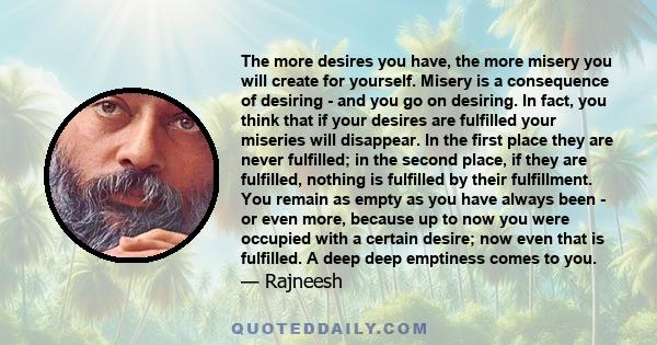 The more desires you have, the more misery you will create for yourself. Misery is a consequence of desiring - and you go on desiring. In fact, you think that if your desires are fulfilled your miseries will disappear.