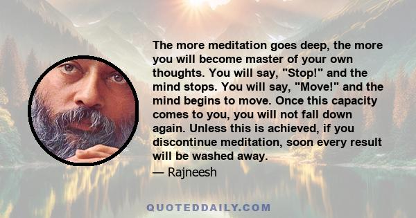 The more meditation goes deep, the more you will become master of your own thoughts. You will say, Stop! and the mind stops. You will say, Move! and the mind begins to move. Once this capacity comes to you, you will not 