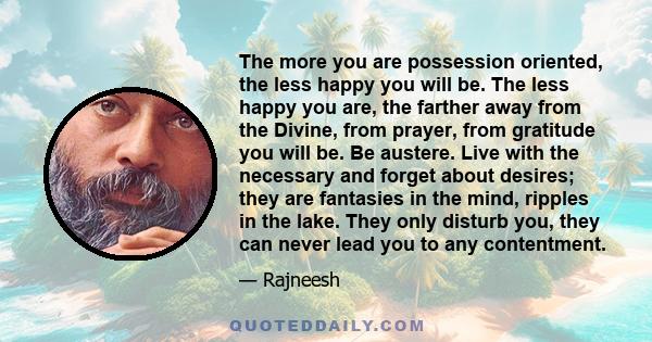 The more you are possession oriented, the less happy you will be. The less happy you are, the farther away from the Divine, from prayer, from gratitude you will be. Be austere. Live with the necessary and forget about