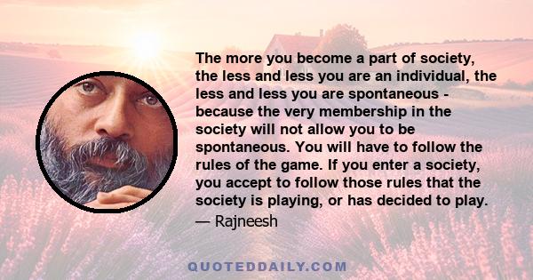 The more you become a part of society, the less and less you are an individual, the less and less you are spontaneous - because the very membership in the society will not allow you to be spontaneous. You will have to