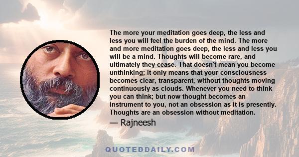 The more your meditation goes deep, the less and less you will feel the burden of the mind. The more and more meditation goes deep, the less and less you will be a mind. Thoughts will become rare, and ultimately they