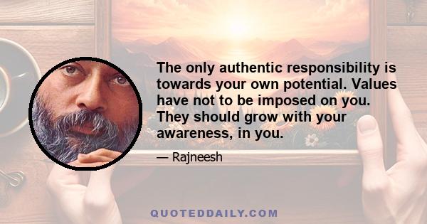 The only authentic responsibility is towards your own potential. Values have not to be imposed on you. They should grow with your awareness, in you.