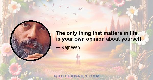 The only thing that matters in life, is your own opinion about yourself.