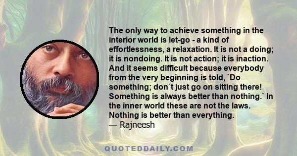 The only way to achieve something in the interior world is let-go - a kind of effortlessness, a relaxation. It is not a doing; it is nondoing. It is not action; it is inaction. And it seems difficult because everybody