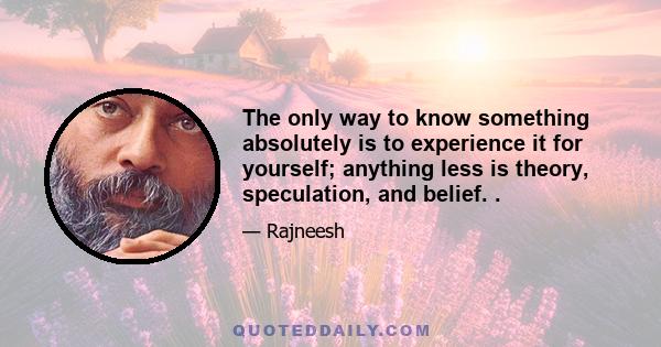 The only way to know something absolutely is to experience it for yourself; anything less is theory, speculation, and belief. .