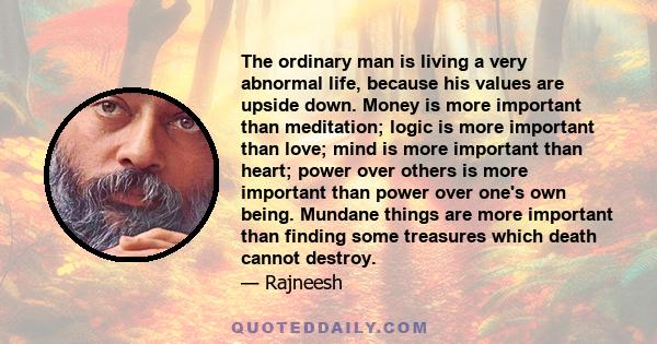 The ordinary man is living a very abnormal life, because his values are upside down. Money is more important than meditation; logic is more important than love; mind is more important than heart; power over others is