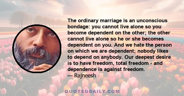 The ordinary marriage is an unconscious bondage: you cannot live alone so you become dependent on the other; the other cannot live alone so he or she becomes dependent on you. And we hate the person on which we are