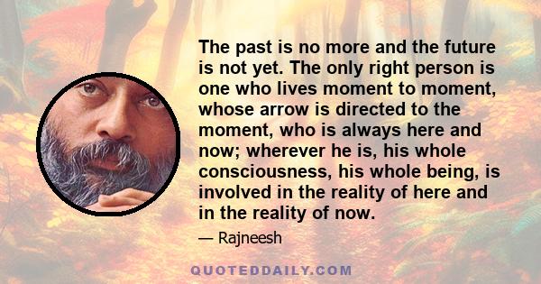 The past is no more and the future is not yet. The only right person is one who lives moment to moment, whose arrow is directed to the moment, who is always here and now; wherever he is, his whole consciousness, his