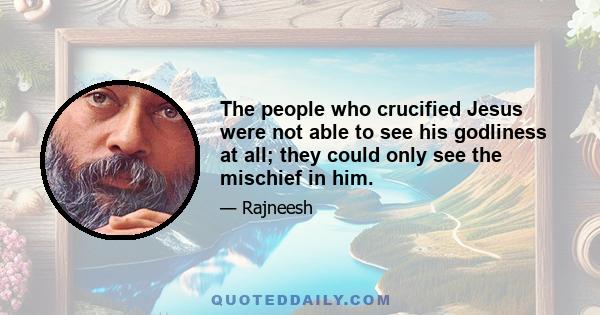 The people who crucified Jesus were not able to see his godliness at all; they could only see the mischief in him.