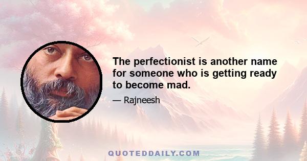 The perfectionist is another name for someone who is getting ready to become mad.