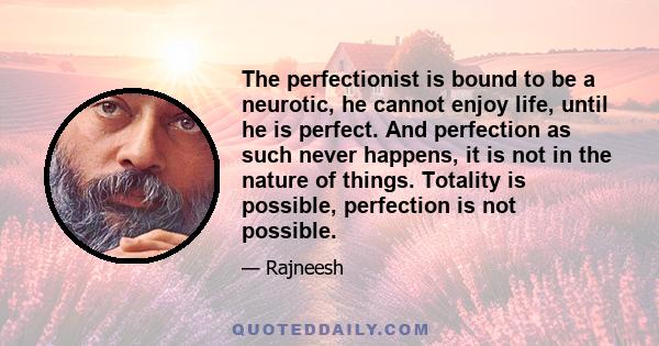 The perfectionist is bound to be a neurotic, he cannot enjoy life, until he is perfect. And perfection as such never happens, it is not in the nature of things. Totality is possible, perfection is not possible.