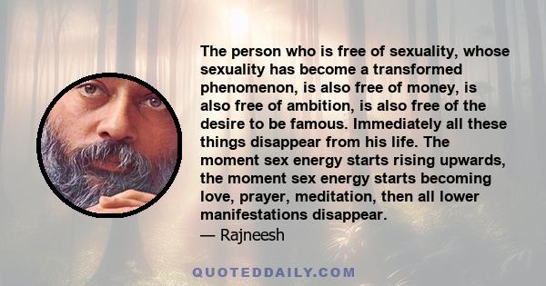 The person who is free of sexuality, whose sexuality has become a transformed phenomenon, is also free of money, is also free of ambition, is also free of the desire to be famous. Immediately all these things disappear