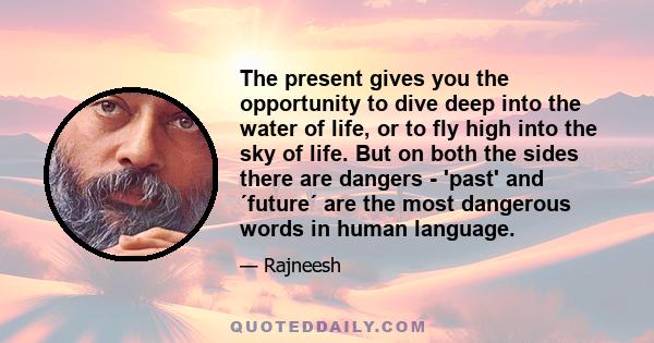 The present gives you the opportunity to dive deep into the water of life, or to fly high into the sky of life. But on both the sides there are dangers - 'past' and ´future´ are the most dangerous words in human