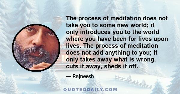 The process of meditation does not take you to some new world; it only introduces you to the world where you have been for lives upon lives. The process of meditation does not add anything to you; it only takes away