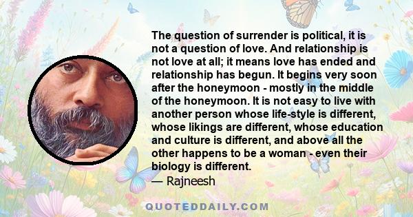 The question of surrender is political, it is not a question of love. And relationship is not love at all; it means love has ended and relationship has begun. It begins very soon after the honeymoon - mostly in the