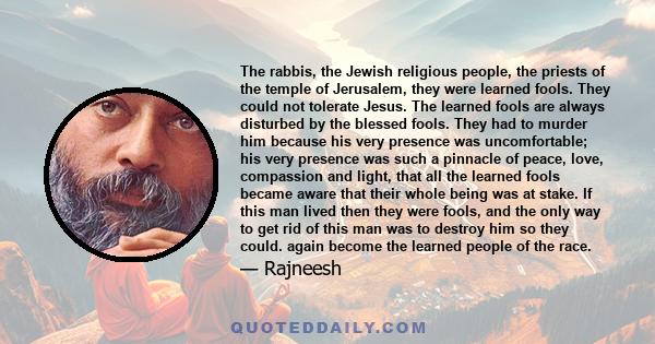 The rabbis, the Jewish religious people, the priests of the temple of Jerusalem, they were learned fools. They could not tolerate Jesus. The learned fools are always disturbed by the blessed fools. They had to murder