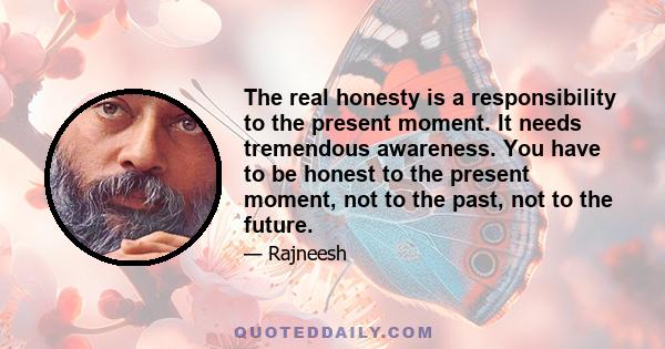 The real honesty is a responsibility to the present moment. It needs tremendous awareness. You have to be honest to the present moment, not to the past, not to the future.